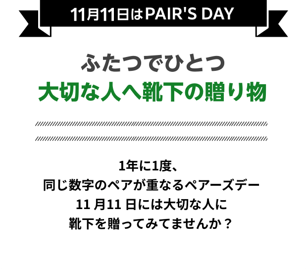 11月11日はPAIR'S DAY ふたつでひとつ 大切な人へ靴下の贈り物 1年に1度、同じ数字のペアが重なるペアーズデー 11月11日には大切な人に靴下を贈ってみてませんか？